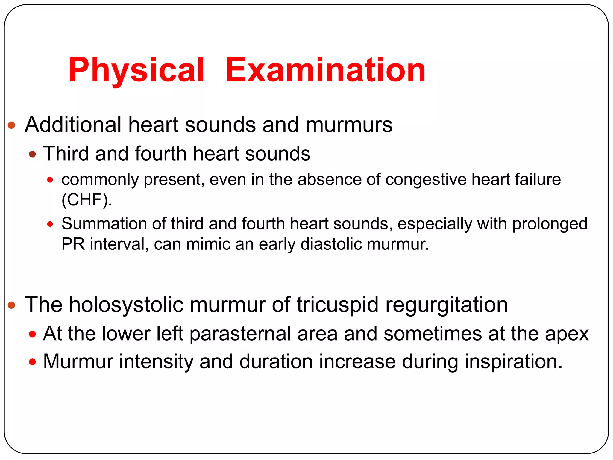Physical Examination
 Additional heart sounds and murmurs
 Third and fourth heart sounds
 commonly present, even in the absence of congestive heart failure
(CHF).
 Summation of third and fourth heart sounds, especially with prolonged
PR interval, can mimic an early diastolic murmur.
 The holosystolic murmur of tricuspid regurgitation
 At the lower left parasternal area and sometimes at the apex
 Murmur intensity and duration increase during inspiration.
 
