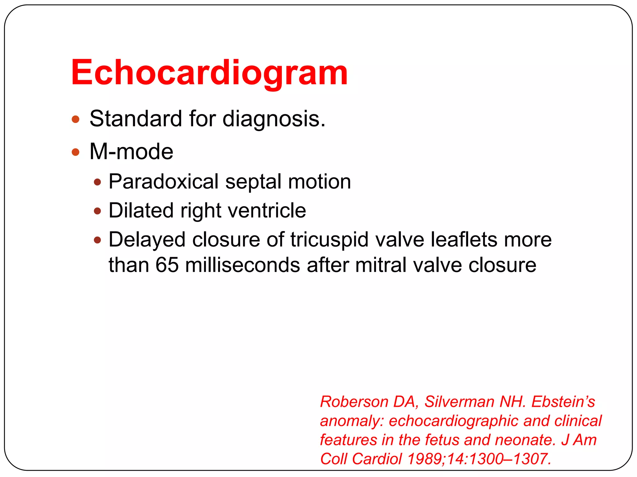 Echocardiogram
 Standard for diagnosis.
 M-mode
 Paradoxical septal motion
 Dilated right ventricle
 Delayed closure of tricuspid valve leaflets more
than 65 milliseconds after mitral valve closure
Roberson DA, Silverman NH. Ebstein’s
anomaly: echocardiographic and clinical
features in the fetus and neonate. J Am
Coll Cardiol 1989;14:1300–1307.
 