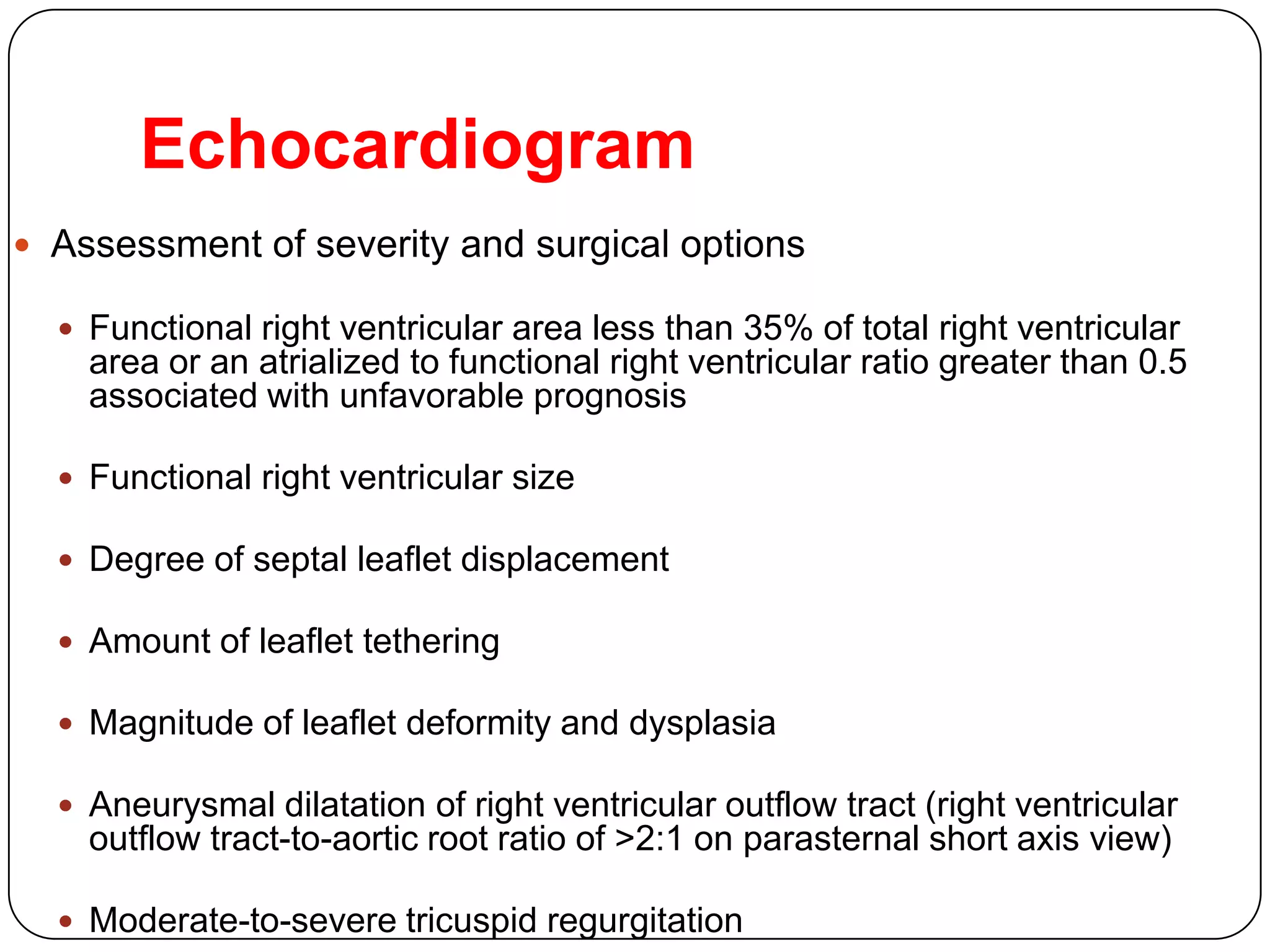 Echocardiogram
 Assessment of severity and surgical options
 Functional right ventricular area less than 35% of total right ventricular
area or an atrialized to functional right ventricular ratio greater than 0.5
associated with unfavorable prognosis
 Functional right ventricular size
 Degree of septal leaflet displacement
 Amount of leaflet tethering
 Magnitude of leaflet deformity and dysplasia
 Aneurysmal dilatation of right ventricular outflow tract (right ventricular
outflow tract-to-aortic root ratio of >2:1 on parasternal short axis view)
 Moderate-to-severe tricuspid regurgitation
 