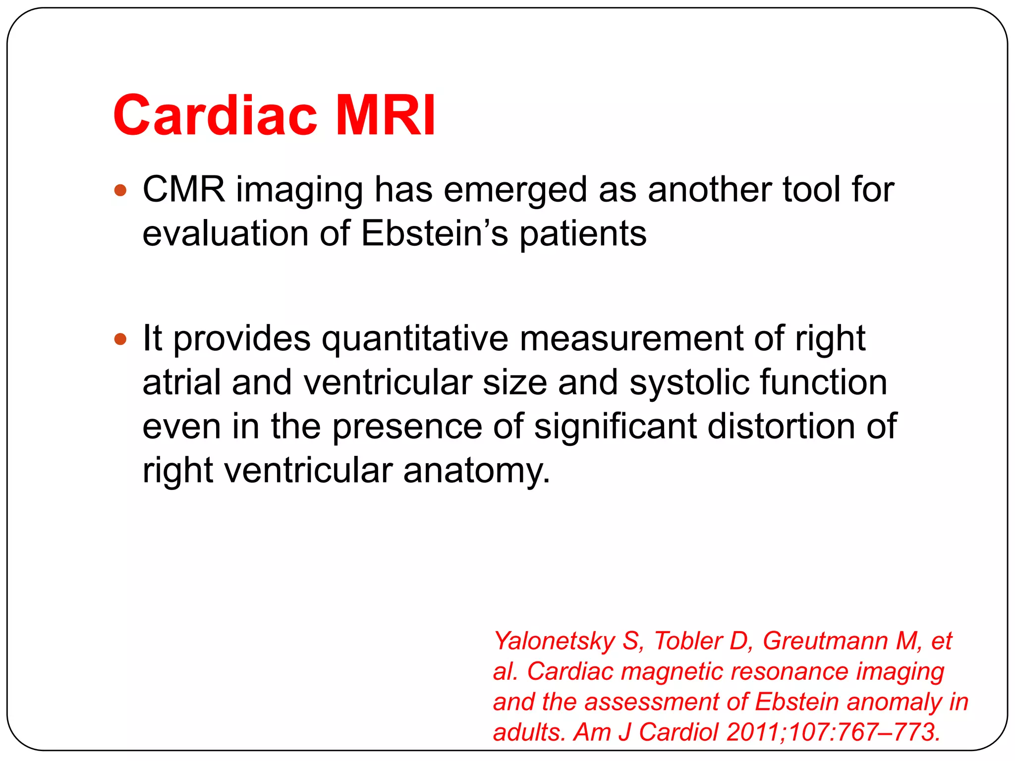 Cardiac MRI
 CMR imaging has emerged as another tool for
evaluation of Ebstein’s patients
 It provides quantitative measurement of right
atrial and ventricular size and systolic function
even in the presence of significant distortion of
right ventricular anatomy.
Yalonetsky S, Tobler D, Greutmann M, et
al. Cardiac magnetic resonance imaging
and the assessment of Ebstein anomaly in
adults. Am J Cardiol 2011;107:767–773.
 