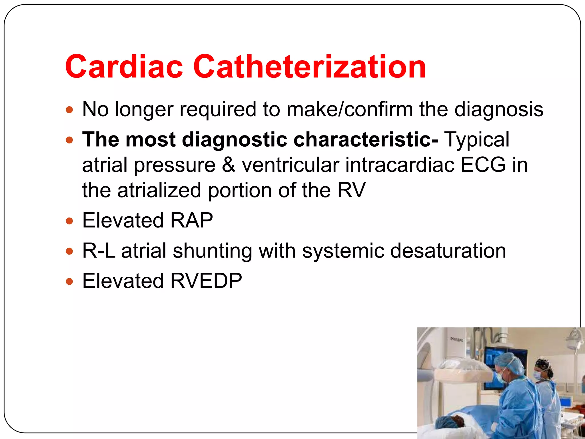 Cardiac Catheterization
 No longer required to make/confirm the diagnosis
 The most diagnostic characteristic- Typical
atrial pressure & ventricular intracardiac ECG in
the atrialized portion of the RV
 Elevated RAP
 R-L atrial shunting with systemic desaturation
 Elevated RVEDP
 