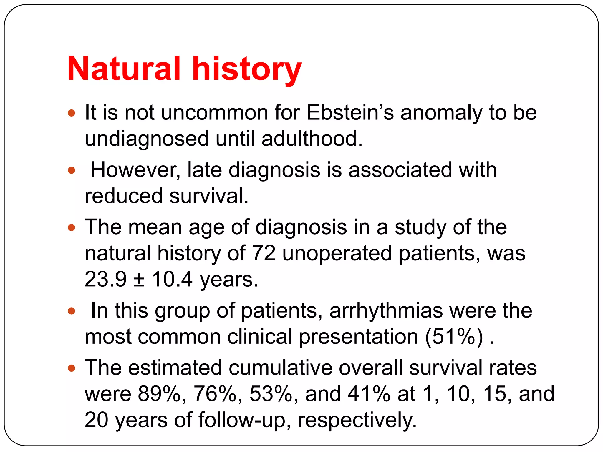 Natural history
 It is not uncommon for Ebstein’s anomaly to be
undiagnosed until adulthood.
 However, late diagnosis is associated with
reduced survival.
 The mean age of diagnosis in a study of the
natural history of 72 unoperated patients, was
23.9 ± 10.4 years.
 In this group of patients, arrhythmias were the
most common clinical presentation (51%) .
 The estimated cumulative overall survival rates
were 89%, 76%, 53%, and 41% at 1, 10, 15, and
20 years of follow-up, respectively.
 