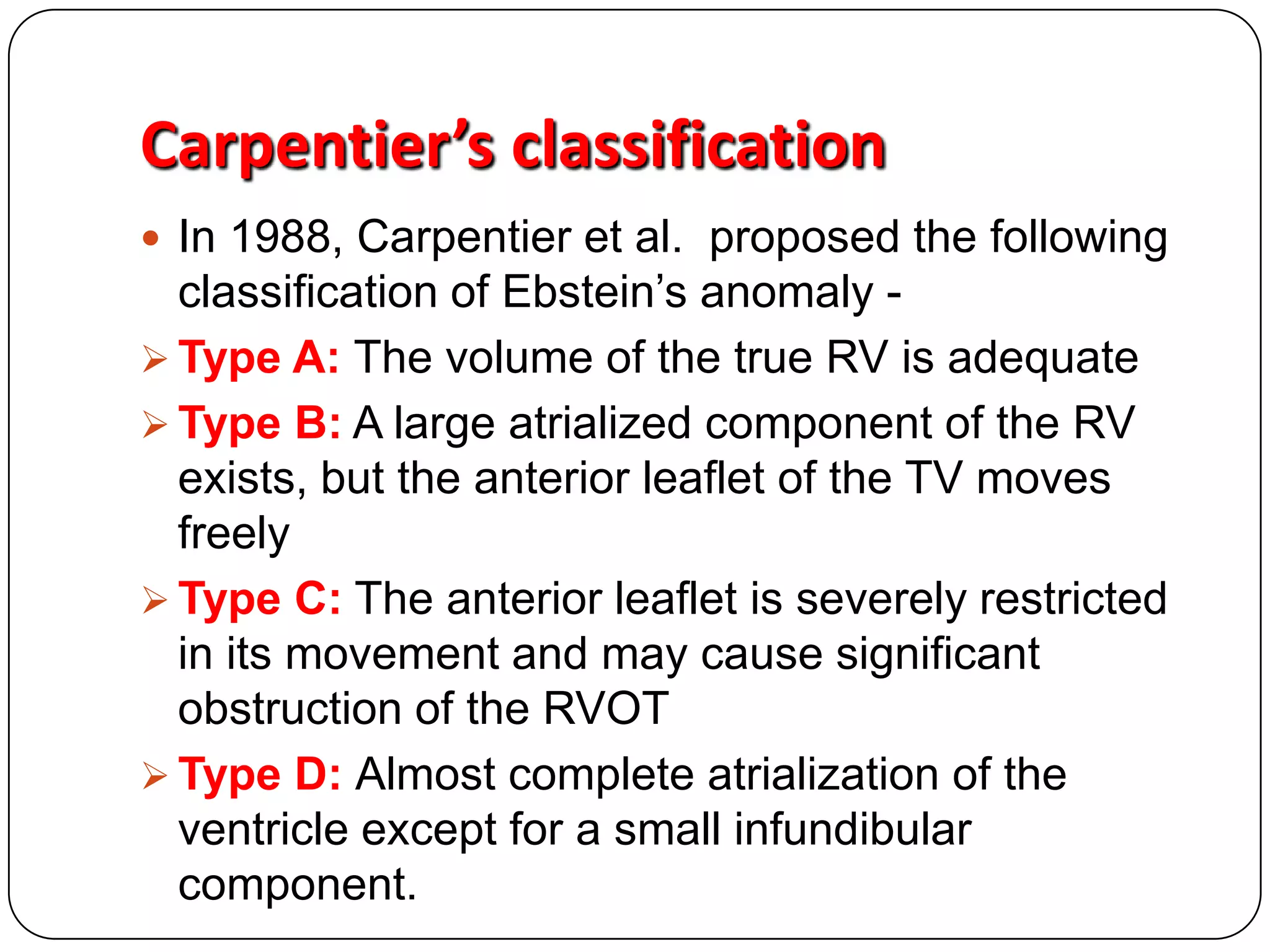 Carpentier’s classification
 In 1988, Carpentier et al. proposed the following
classification of Ebstein’s anomaly -
 Type A: The volume of the true RV is adequate
 Type B: A large atrialized component of the RV
exists, but the anterior leaflet of the TV moves
freely
 Type C: The anterior leaflet is severely restricted
in its movement and may cause significant
obstruction of the RVOT
 Type D: Almost complete atrialization of the
ventricle except for a small infundibular
component.
 