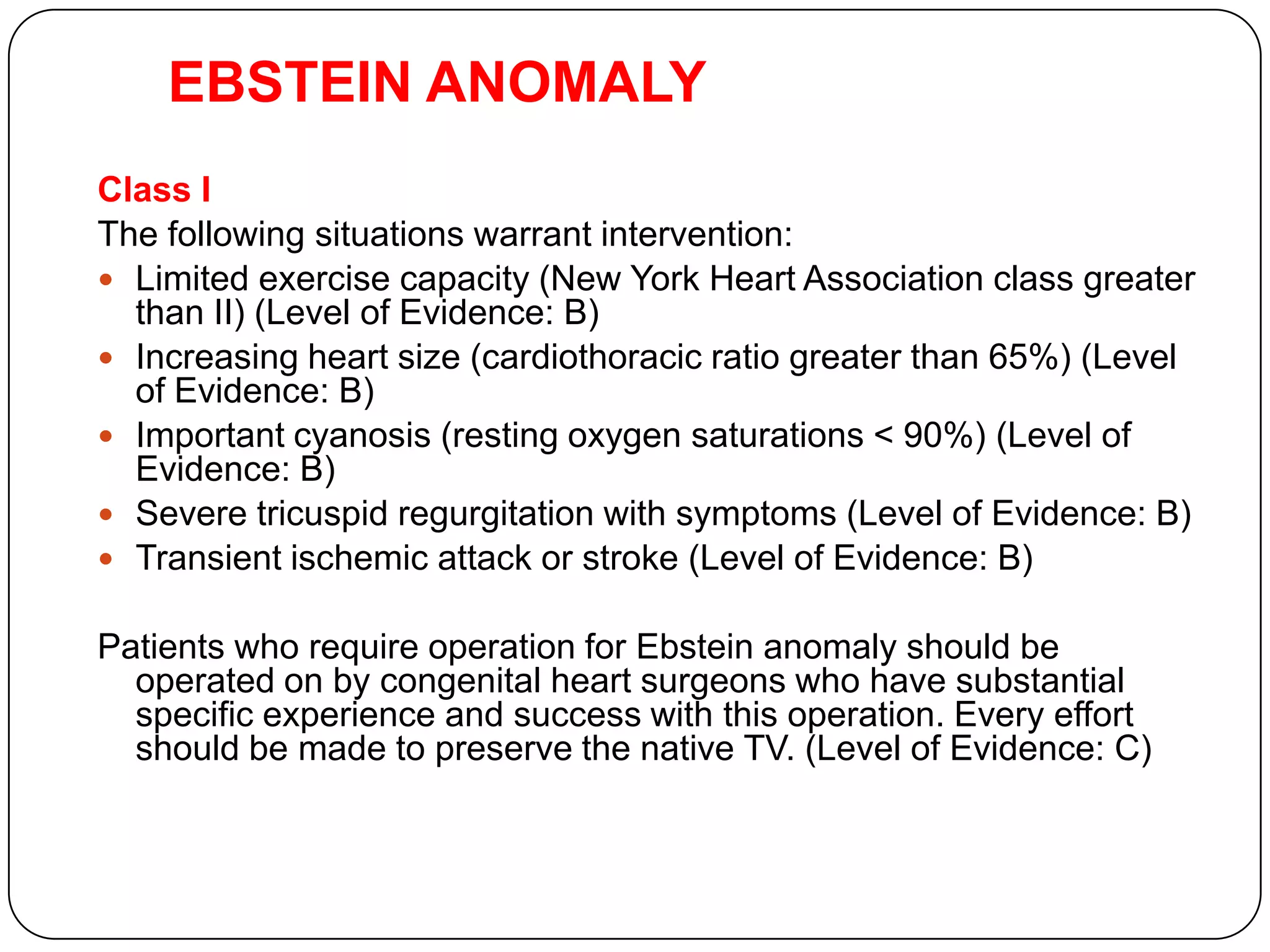 EBSTEIN ANOMALY
Class I
The following situations warrant intervention:
 Limited exercise capacity (New York Heart Association class greater
than II) (Level of Evidence: B)
 Increasing heart size (cardiothoracic ratio greater than 65%) (Level
of Evidence: B)
 Important cyanosis (resting oxygen saturations < 90%) (Level of
Evidence: B)
 Severe tricuspid regurgitation with symptoms (Level of Evidence: B)
 Transient ischemic attack or stroke (Level of Evidence: B)
Patients who require operation for Ebstein anomaly should be
operated on by congenital heart surgeons who have substantial
specific experience and success with this operation. Every effort
should be made to preserve the native TV. (Level of Evidence: C)
Presentation at Annual CCS Meeting in Edmonton 2009
 