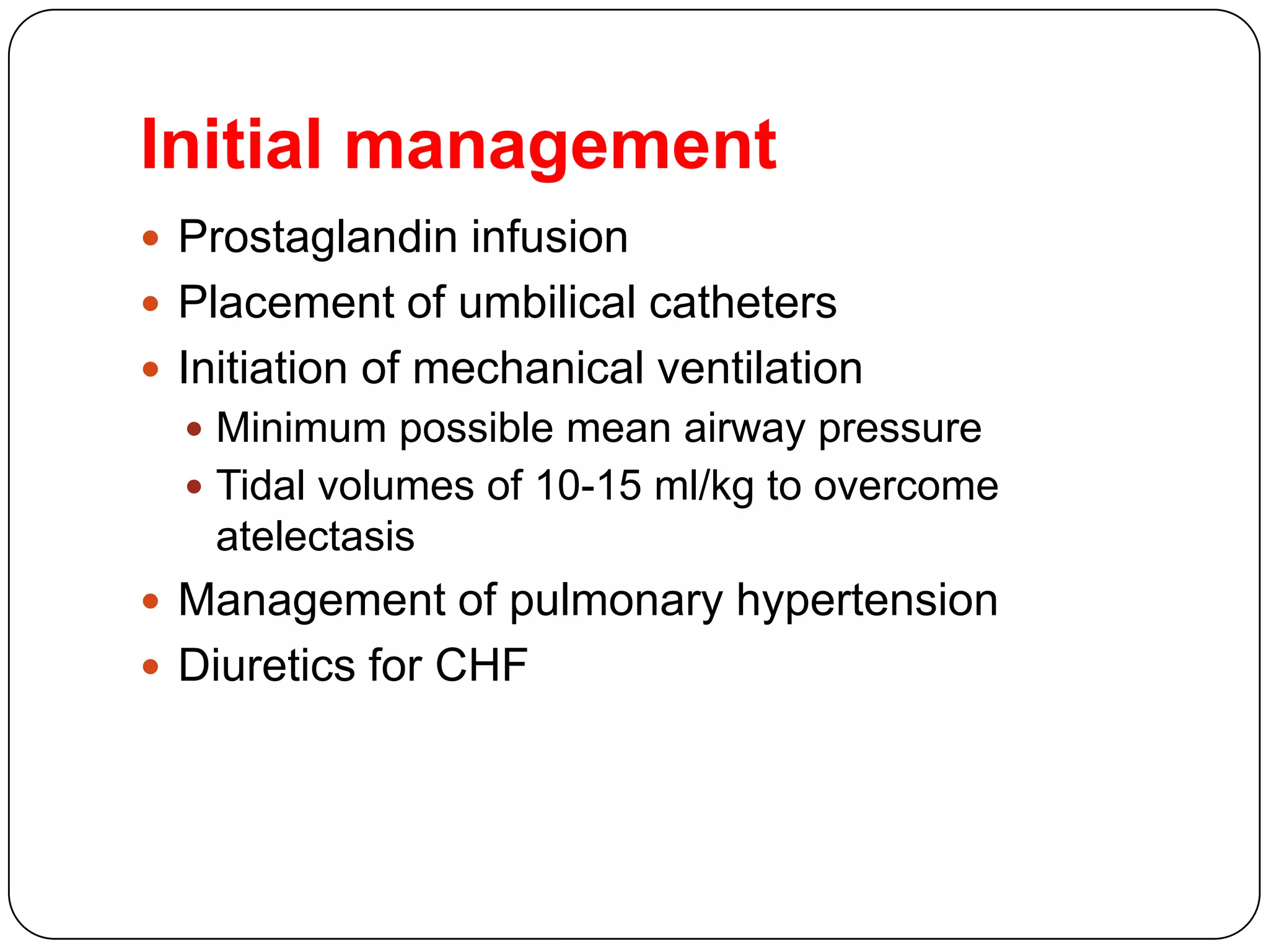 Initial management
 Prostaglandin infusion
 Placement of umbilical catheters
 Initiation of mechanical ventilation
 Minimum possible mean airway pressure
 Tidal volumes of 10-15 ml/kg to overcome
atelectasis
 Management of pulmonary hypertension
 Diuretics for CHF
 