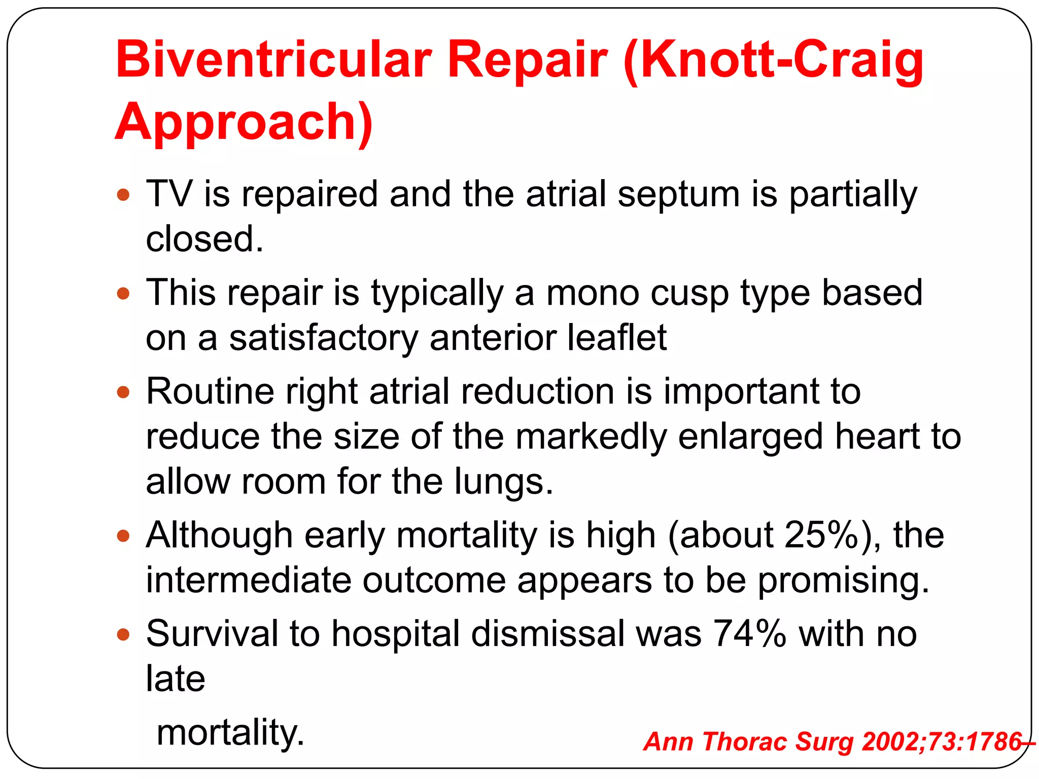 Biventricular Repair (Knott-Craig
Approach)
 TV is repaired and the atrial septum is partially
closed.
 This repair is typically a mono cusp type based
on a satisfactory anterior leaflet
 Routine right atrial reduction is important to
reduce the size of the markedly enlarged heart to
allow room for the lungs.
 Although early mortality is high (about 25%), the
intermediate outcome appears to be promising.
 Survival to hospital dismissal was 74% with no
late
mortality. Ann Thorac Surg 2002;73:1786–1
 
