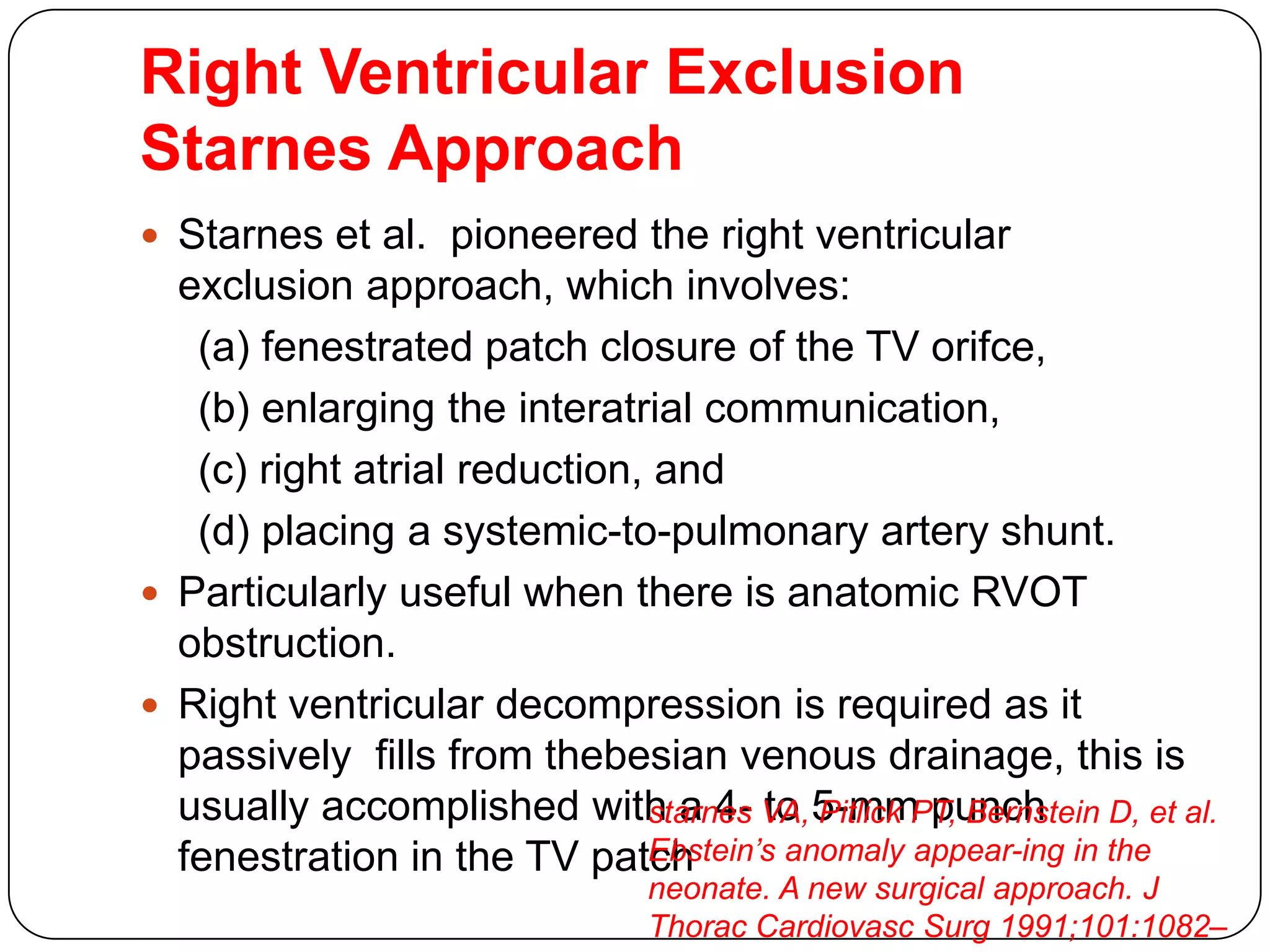 Right Ventricular Exclusion
Starnes Approach
 Starnes et al. pioneered the right ventricular
exclusion approach, which involves:
(a) fenestrated patch closure of the TV orifce,
(b) enlarging the interatrial communication,
(c) right atrial reduction, and
(d) placing a systemic-to-pulmonary artery shunt.
 Particularly useful when there is anatomic RVOT
obstruction.
 Right ventricular decompression is required as it
passively fills from thebesian venous drainage, this is
usually accomplished with a 4- to 5-mm punch
fenestration in the TV patch
starnes VA, Pitlick PT, Bernstein D, et al.
Ebstein’s anomaly appear-ing in the
neonate. A new surgical approach. J
Thorac Cardiovasc Surg 1991;101:1082–
 