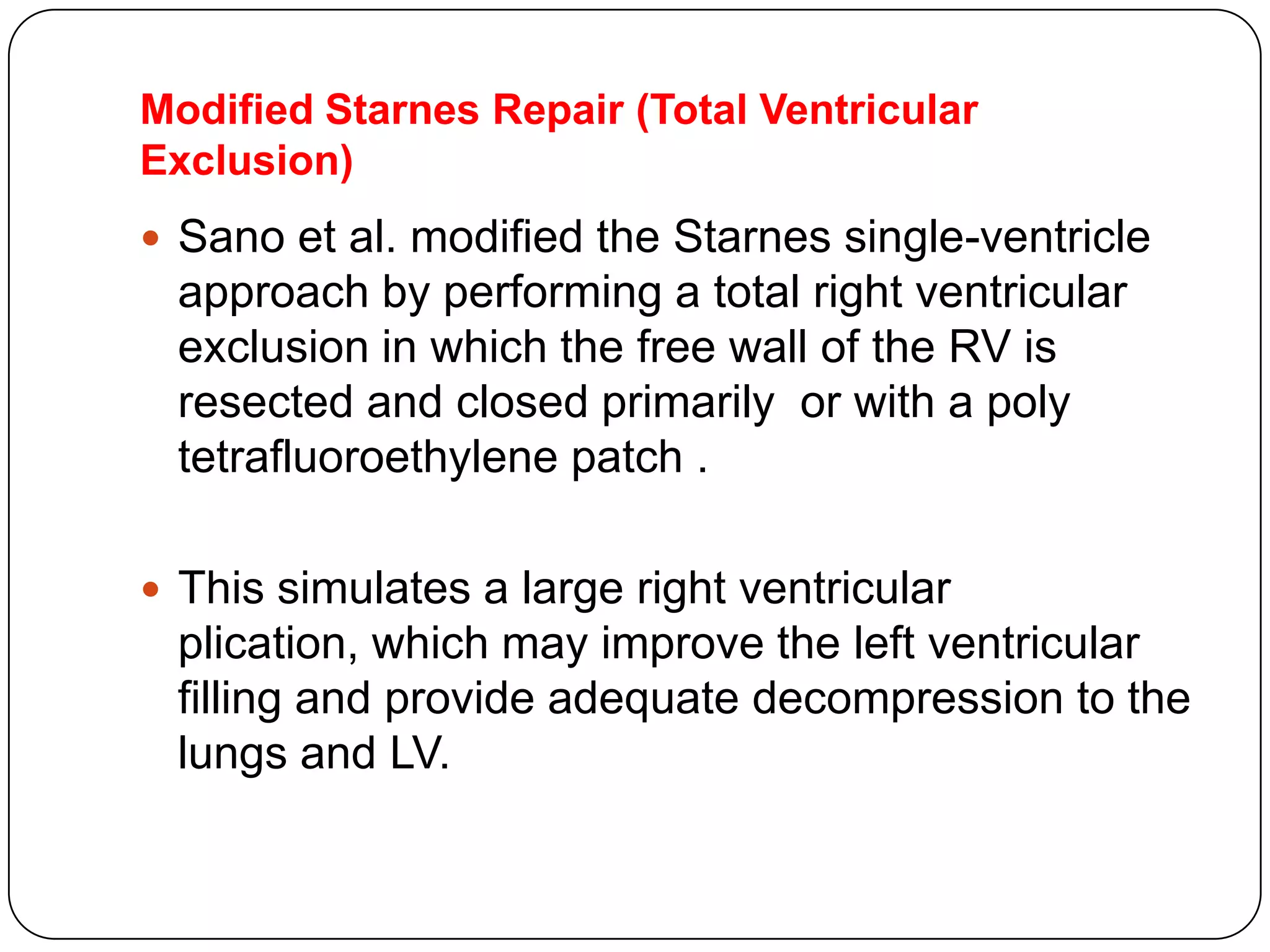 Modified Starnes Repair (Total Ventricular
Exclusion)
 Sano et al. modified the Starnes single-ventricle
approach by performing a total right ventricular
exclusion in which the free wall of the RV is
resected and closed primarily or with a poly
tetrafluoroethylene patch .
 This simulates a large right ventricular
plication, which may improve the left ventricular
filling and provide adequate decompression to the
lungs and LV.
 