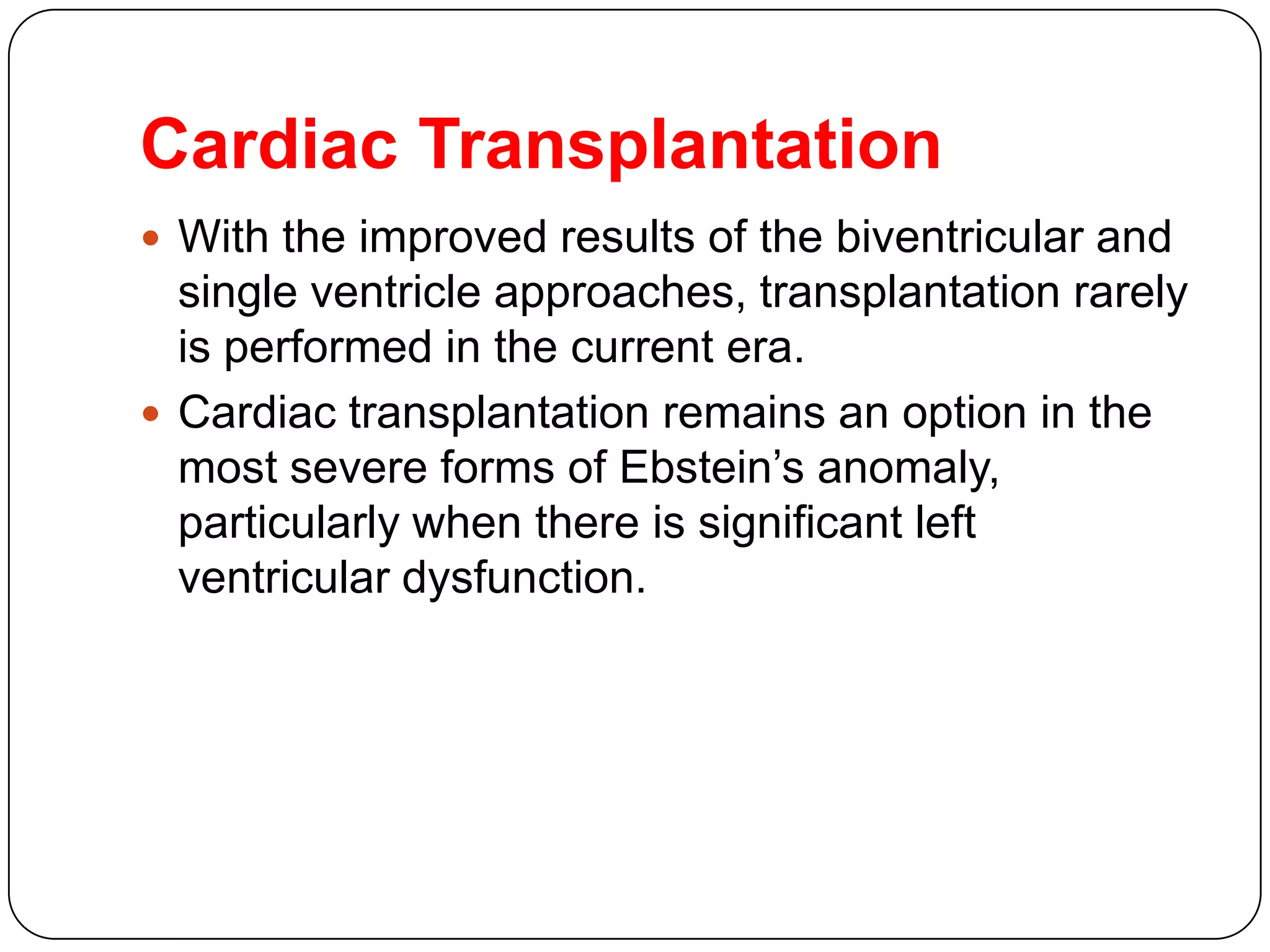 Cardiac Transplantation
 With the improved results of the biventricular and
single ventricle approaches, transplantation rarely
is performed in the current era.
 Cardiac transplantation remains an option in the
most severe forms of Ebstein’s anomaly,
particularly when there is significant left
ventricular dysfunction.
 