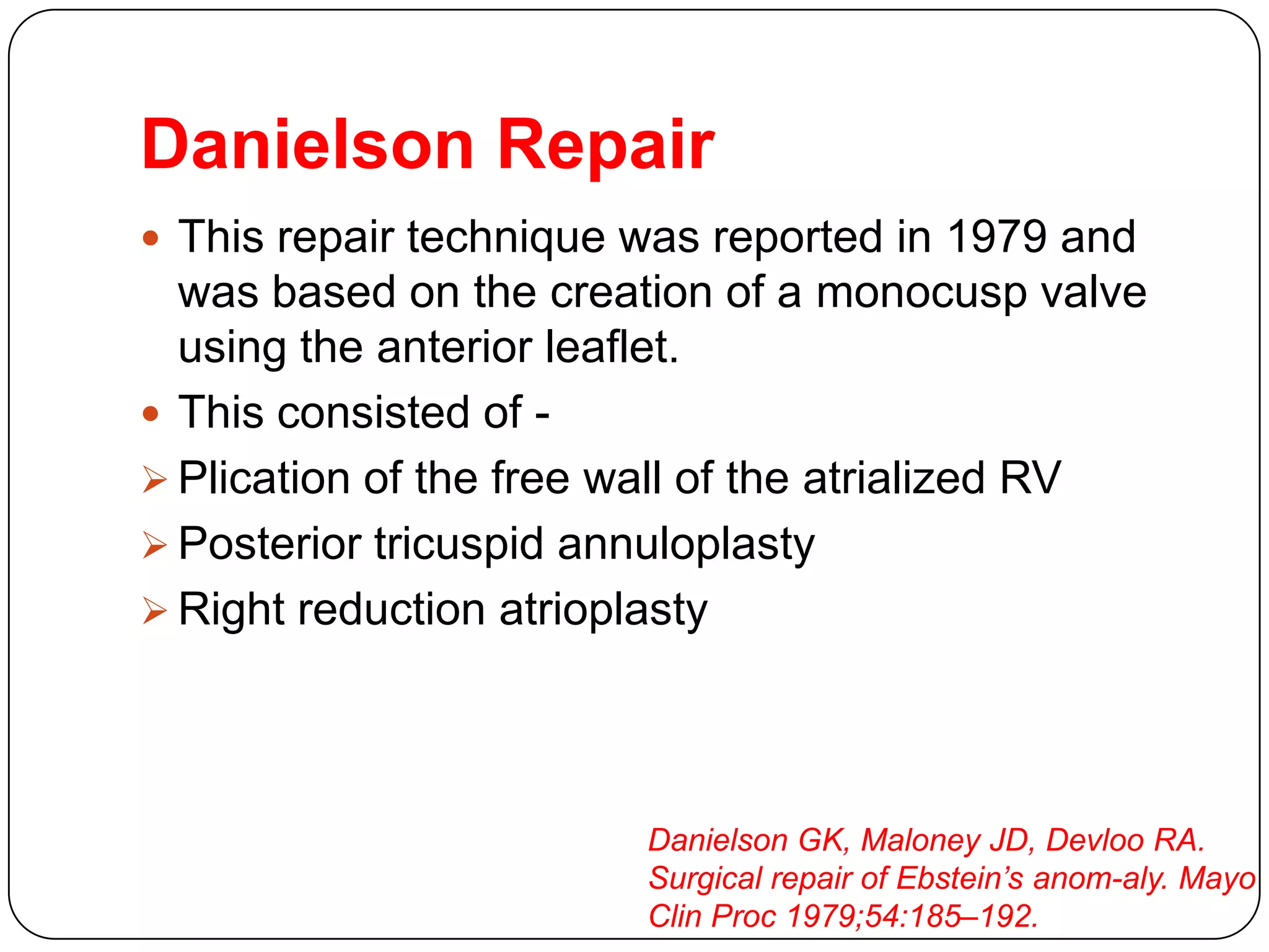 Danielson Repair
 This repair technique was reported in 1979 and
was based on the creation of a monocusp valve
using the anterior leaflet.
 This consisted of -
 Plication of the free wall of the atrialized RV
 Posterior tricuspid annuloplasty
 Right reduction atrioplasty
Danielson GK, Maloney JD, Devloo RA.
Surgical repair of Ebstein’s anom-aly. Mayo
Clin Proc 1979;54:185–192.
 