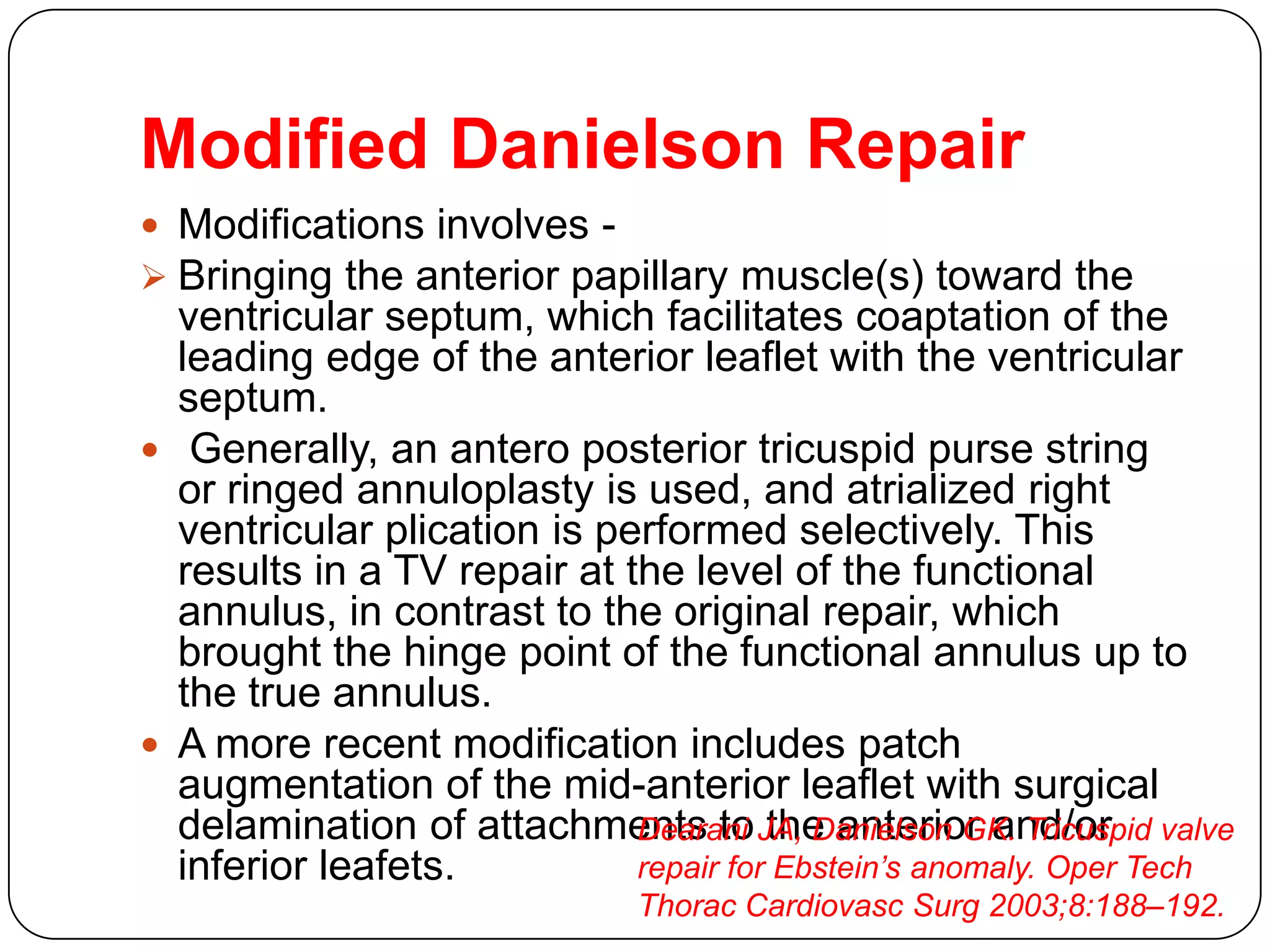 Modified Danielson Repair
 Modifications involves -
 Bringing the anterior papillary muscle(s) toward the
ventricular septum, which facilitates coaptation of the
leading edge of the anterior leaflet with the ventricular
septum.
 Generally, an antero posterior tricuspid purse string
or ringed annuloplasty is used, and atrialized right
ventricular plication is performed selectively. This
results in a TV repair at the level of the functional
annulus, in contrast to the original repair, which
brought the hinge point of the functional annulus up to
the true annulus.
 A more recent modification includes patch
augmentation of the mid-anterior leaflet with surgical
delamination of attachments to the anterior and/or
inferior leafets.
Dearani JA, Danielson GK. Tricuspid valve
repair for Ebstein’s anomaly. Oper Tech
Thorac Cardiovasc Surg 2003;8:188–192.
 