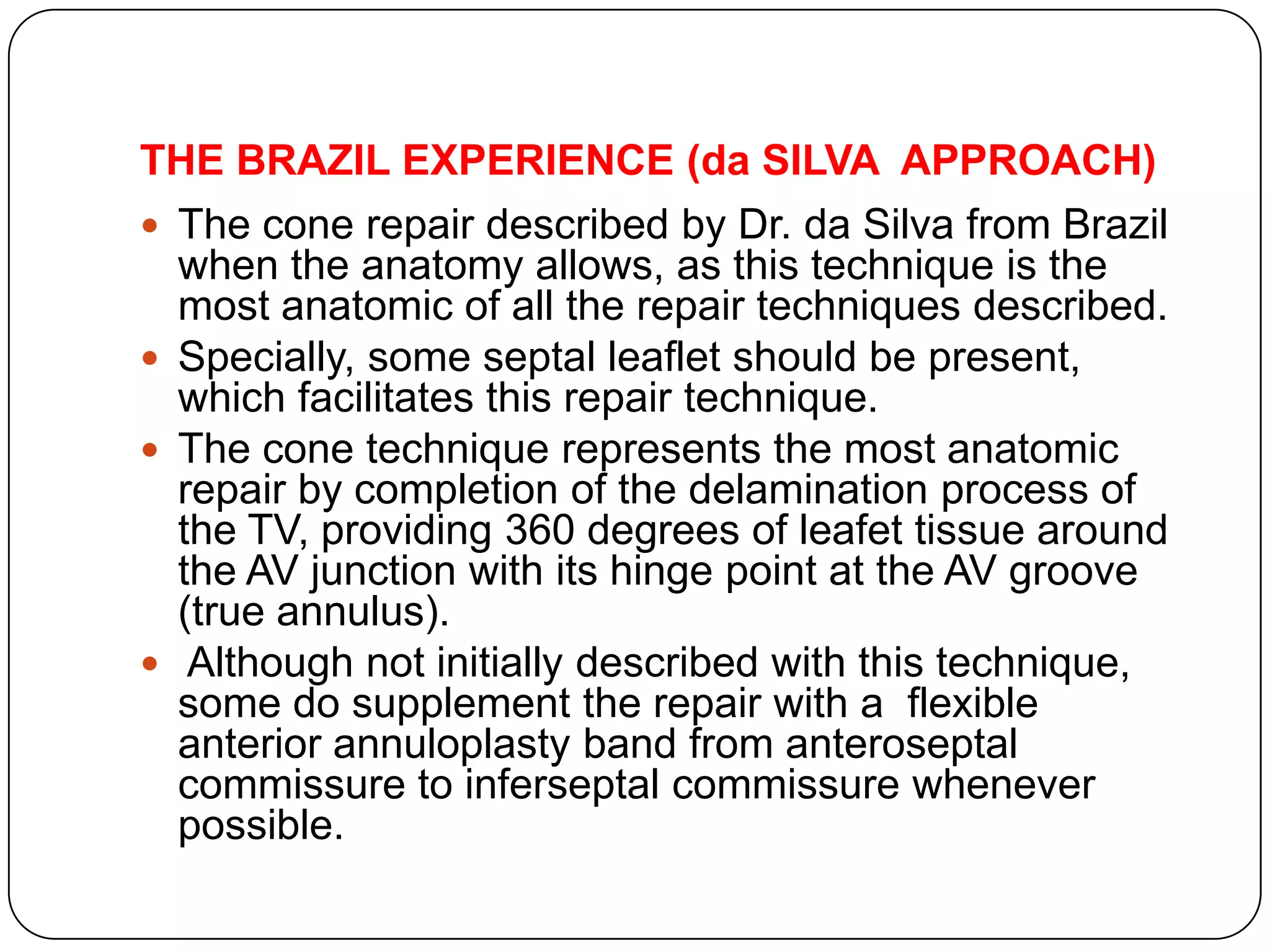 THE BRAZIL EXPERIENCE (da SILVA APPROACH)
 The cone repair described by Dr. da Silva from Brazil
when the anatomy allows, as this technique is the
most anatomic of all the repair techniques described.
 Specially, some septal leaflet should be present,
which facilitates this repair technique.
 The cone technique represents the most anatomic
repair by completion of the delamination process of
the TV, providing 360 degrees of leafet tissue around
the AV junction with its hinge point at the AV groove
(true annulus).
 Although not initially described with this technique,
some do supplement the repair with a flexible
anterior annuloplasty band from anteroseptal
commissure to inferseptal commissure whenever
possible.
 