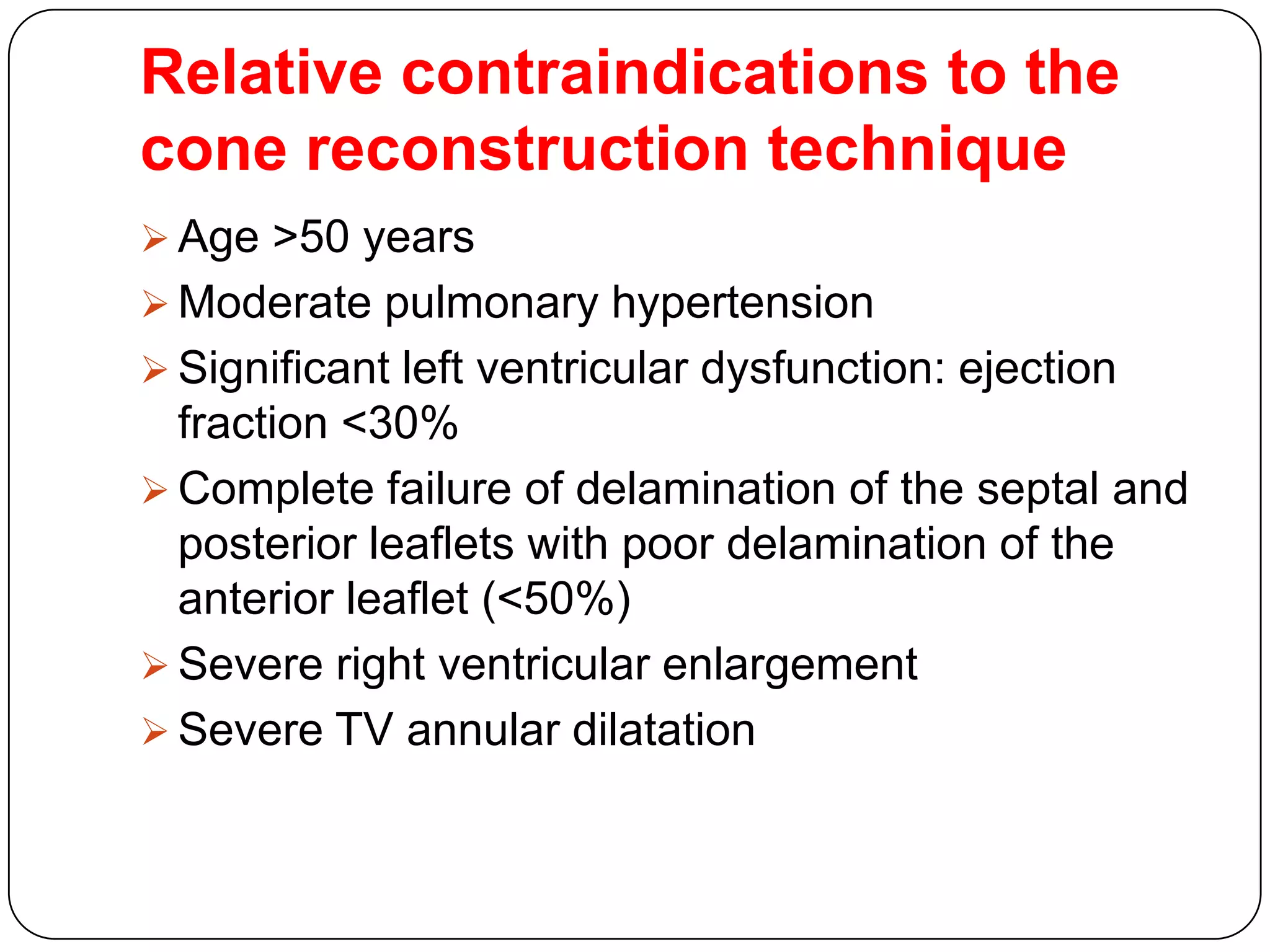 Relative contraindications to the
cone reconstruction technique
 Age >50 years
 Moderate pulmonary hypertension
 Significant left ventricular dysfunction: ejection
fraction <30%
 Complete failure of delamination of the septal and
posterior leaflets with poor delamination of the
anterior leaflet (<50%)
 Severe right ventricular enlargement
 Severe TV annular dilatation
 