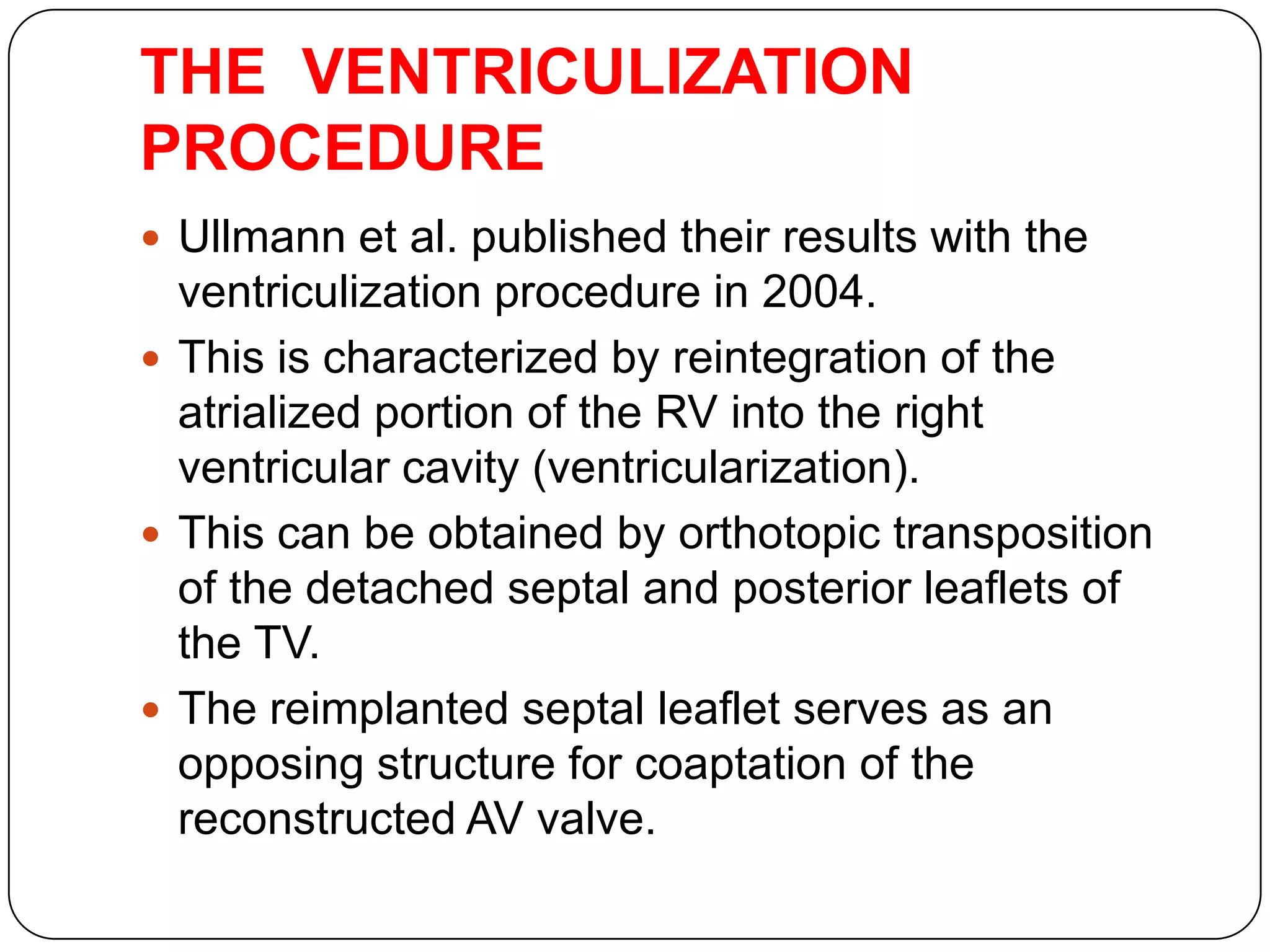 THE VENTRICULIZATION
PROCEDURE
 Ullmann et al. published their results with the
ventriculization procedure in 2004.
 This is characterized by reintegration of the
atrialized portion of the RV into the right
ventricular cavity (ventricularization).
 This can be obtained by orthotopic transposition
of the detached septal and posterior leaflets of
the TV.
 The reimplanted septal leaflet serves as an
opposing structure for coaptation of the
reconstructed AV valve.
 
