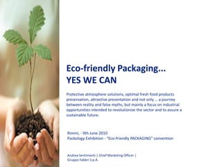 Eco-friendly Packaging...
YES WE CAN
Protective atmosphere solutions, optimal fresh food products
preservation, attractive presentation and not only … a journey
between reality and false myths, but mainly a focus on industrial
opportunities intended to revolutionize the sector and to assure a
sustainable future.

Rimini, - 9th June 2010
Packology Exhibition - “Eco-friendly PACKAGING” convention

Andrea Sentimenti │ Chief Marketing Officer │
Gruppo Fabbri S.p.A.

 