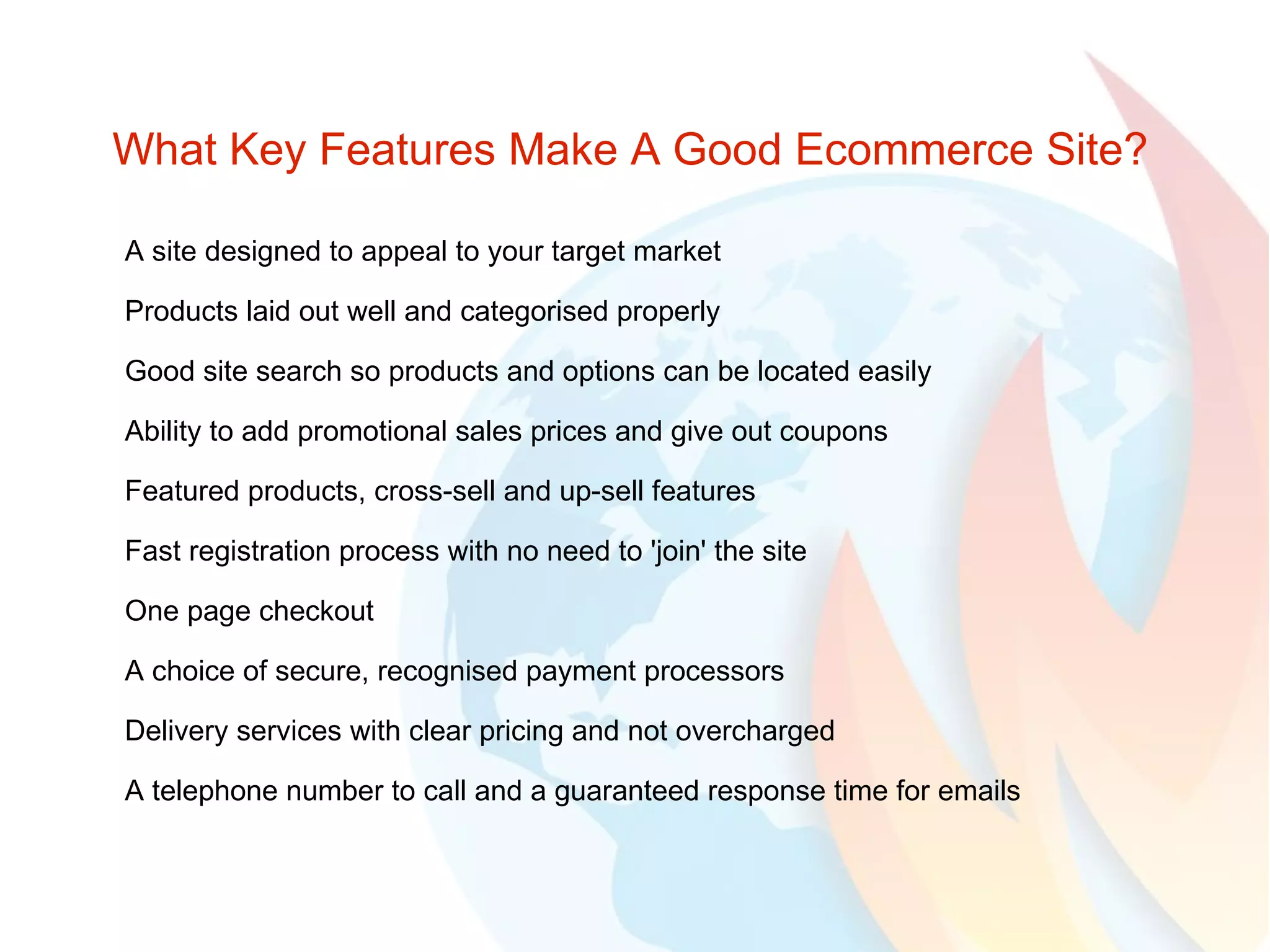 What Key Features Make A Good Ecommerce Site? A site designed to appeal to your target market Products laid out well and categorised properly Good site search so products and options can be located easily Ability to add promotional sales prices and give out coupons Featured products, cross-sell and up-sell features Fast registration process with no need to 'join' the site One page checkout A choice of secure, recognised payment processors Delivery services with clear pricing and not overcharged A telephone number to call and a guaranteed response time for emails 