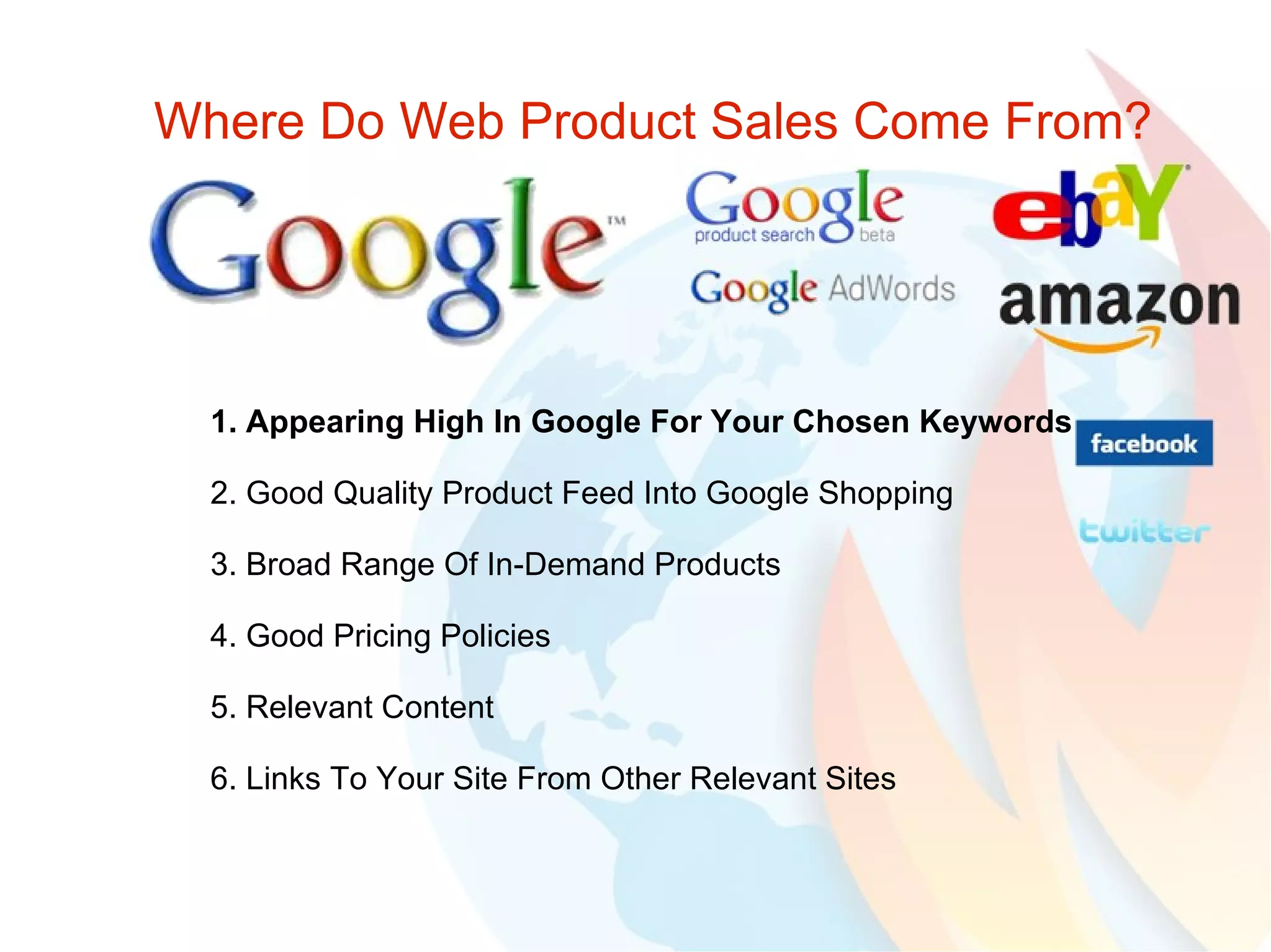 Where Do Web Product Sales Come From? 1. Appearing High In Google For Your Chosen Keywords 2. Good Quality Product Feed Into Google Shopping 3. Broad Range Of In-Demand Products 4. Good Pricing Policies 5. Relevant Content 6. Links To Your Site From Other Relevant Sites  