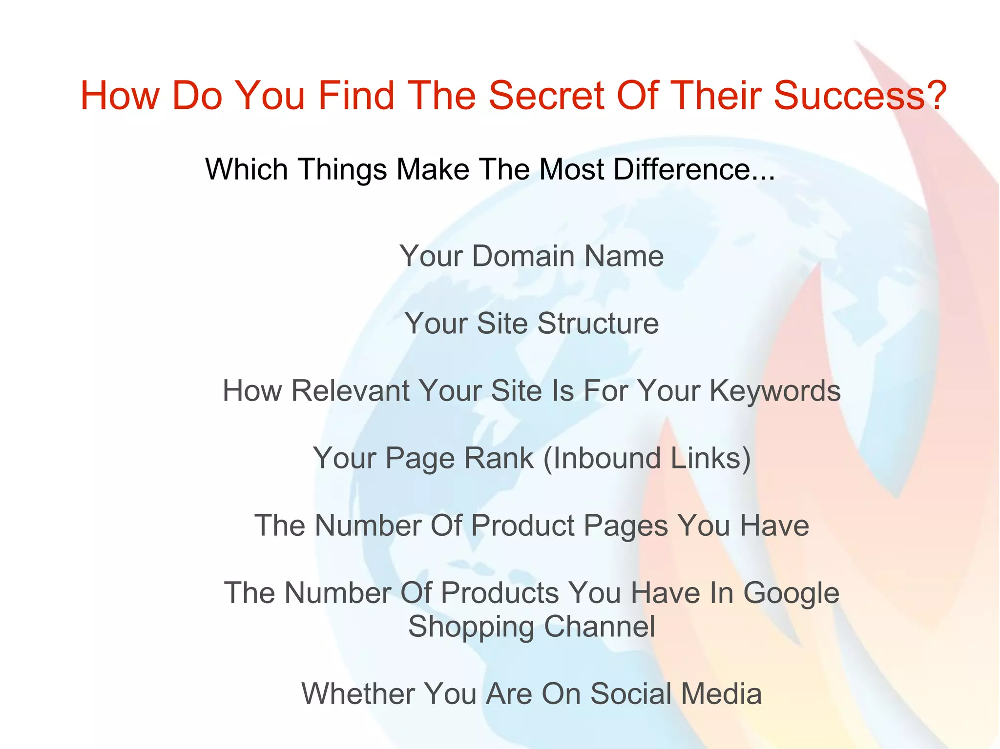 How Do You Find The Secret Of Their Success? Which Things Make The Most Difference... Your Domain Name Your Site Structure How Relevant Your Site Is For Your Keywords Your Page Rank (Inbound Links) The Number Of Product Pages You Have The Number Of Products You Have In Google Shopping Channel Whether You Are On Social Media 