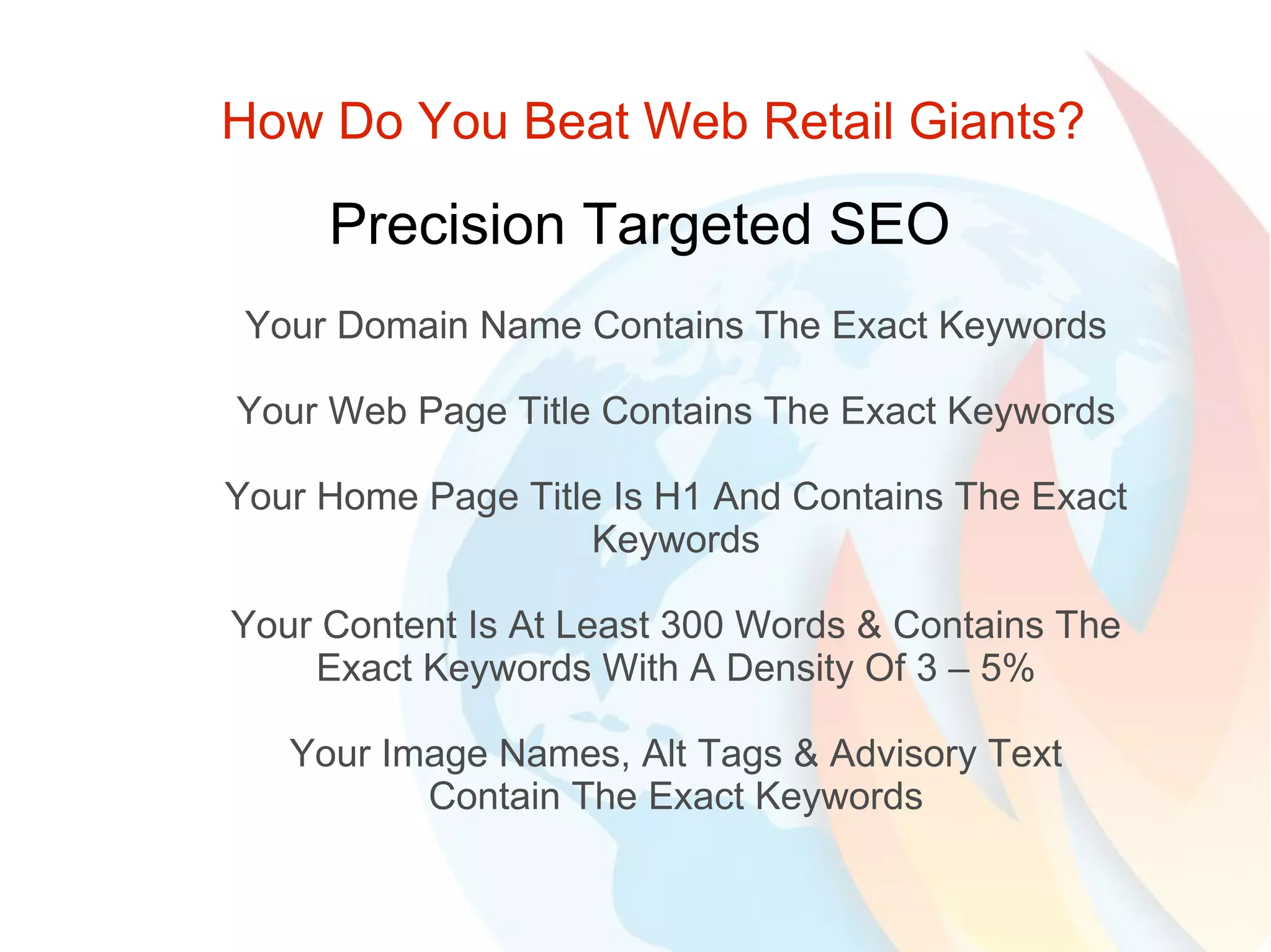 How Do You Beat Web Retail Giants? Precision Targeted SEO Your Domain Name Contains The Exact Keywords Your Web Page Title Contains The Exact Keywords Your Home Page Title Is H1 And Contains The Exact Keywords Your Content Is At Least 300 Words & Contains The Exact Keywords With A Density Of 3 – 5% Your Image Names, Alt Tags & Advisory Text Contain The Exact Keywords 