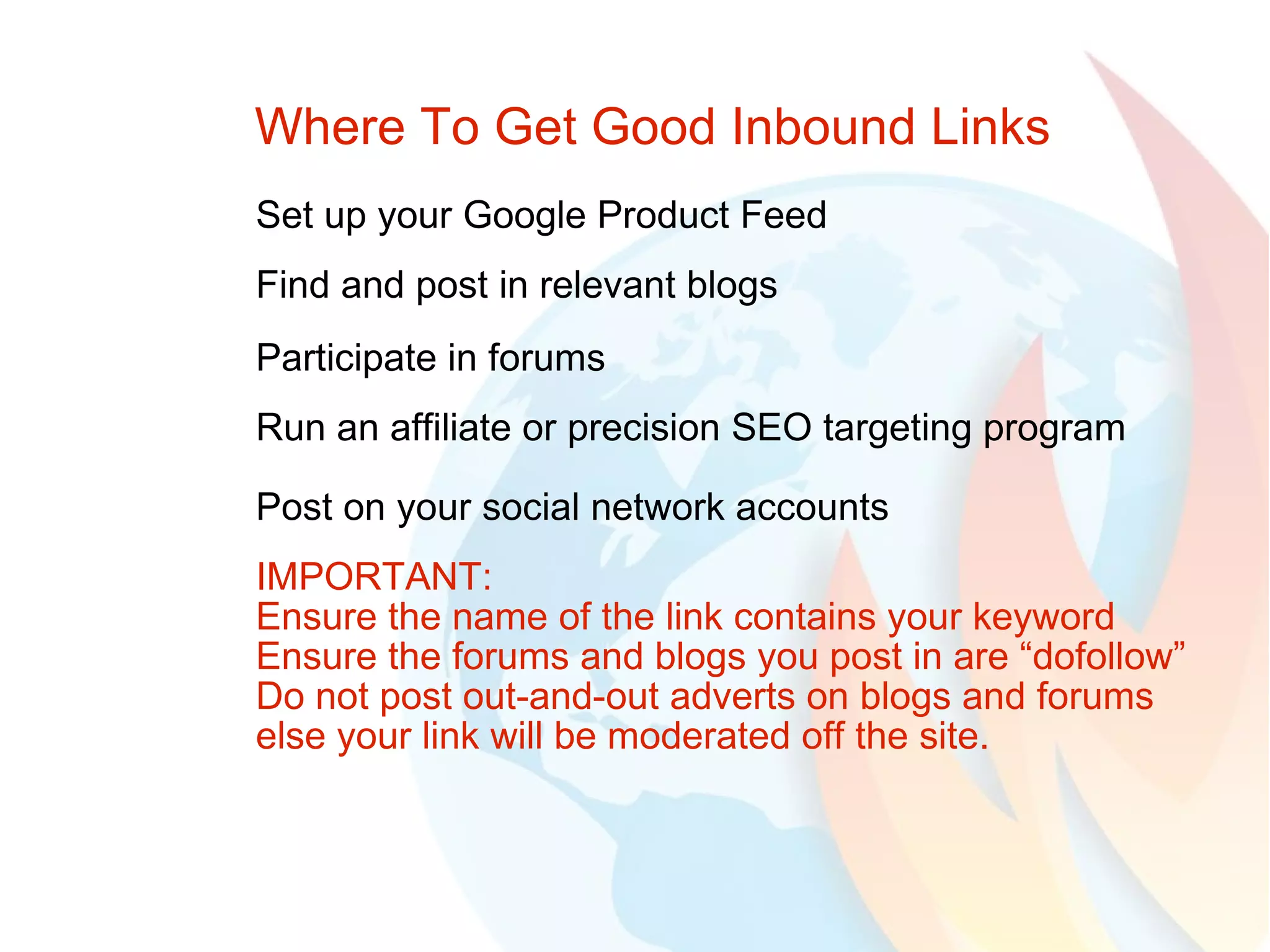 Where To Get Good Inbound Links Set up your Google Product Feed Find and post in relevant blogs Participate in forums Run an affiliate or precision SEO targeting program Post on your social network accounts IMPORTANT:  Ensure the name of the link contains your keyword Ensure the forums and blogs you post in are “dofollow” Do not post out-and-out adverts on blogs and forums else your link will be moderated off the site. 