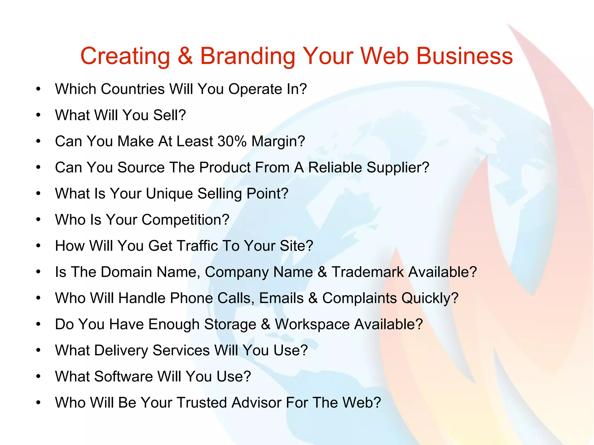 Creating & Branding Your Web Business Which Countries Will You Operate In? What Will You Sell? Can You Make At Least 30% Margin? Can You Source The Product From A Reliable Supplier? What Is Your Unique Selling Point? Who Is Your Competition? How Will You Get Traffic To Your Site? Is The Domain Name, Company Name & Trademark Available? Who Will Handle Phone Calls, Emails & Complaints Quickly? Do You Have Enough Storage & Workspace Available? What Delivery Services Will You Use? What Software Will You Use? Who Will Be Your Trusted Advisor For The Web? 