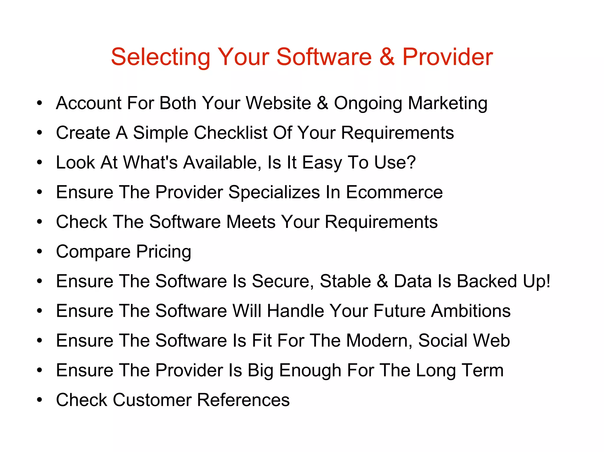 Selecting Your Software & Provider Account For Both Your Website & Ongoing Marketing Create A Simple Checklist Of Your Requirements Look At What's Available, Is It Easy To Use? Ensure The Provider Specializes In Ecommerce Check The Software Meets Your Requirements Compare Pricing Ensure The Software Is Secure, Stable & Data Is Backed Up! Ensure The Software Will Handle Your Future Ambitions Ensure The Software Is Fit For The Modern, Social Web Ensure The Provider Is Big Enough For The Long Term Check Customer References  