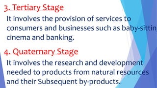 3. Tertiary Stage
It involves the provision of services to
consumers and businesses such as baby-sitting
cinema and banking.
4. Quaternary Stage
It involves the research and development
needed to products from natural resources
and their Subsequent by-products.
 