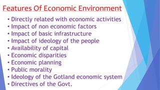 Features Of Economic Environment
• Directly related with economic activities
• Impact of non economic factors
• Impact of basic infrastructure
• Impact of ideology of the people
• Availability of capital
• Economic disparities
• Economic planning
• Public morality
• Ideology of the Gotland economic system
• Directives of the Govt.
 