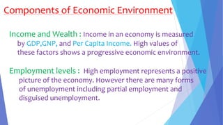 Components of Economic Environment
Income and Wealth : Income in an economy is measured
by GDP,GNP, and Per Capita Income. High values of
these factors shows a progressive economic environment.
Employment levels : High employment represents a positive
picture of the economy. However there are many forms
of unemployment including partial employment and
disguised unemployment.
 