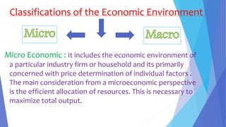 Classifications of the Economic Environment
Micro Economic : It includes the economic environment of
a particular industry firm or household and its primarily
concerned with price determination of individual factors .
The main consideration from a microeconomic perspective
is the efficient allocation of resources. This is necessary to
maximize total output.
 