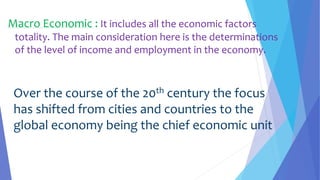 Macro Economic : It includes all the economic factors
totality. The main consideration here is the determinations
of the level of income and employment in the economy.
Over the course of the 20th century the focus
has shifted from cities and countries to the
global economy being the chief economic unit
 