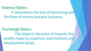 Interest Rates :
It determines the lost of borrowing and
the flow of money towards business.
Exchange Rates :
This impacts the price of imports the
profits made by exporters and investors and
employment levels.
 