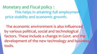 Monetary and Fiscal policy :
This helps in attaining full employment
price stability and economic growth.
The economic environment is also influenced
by various political, social and technological
factors. These include a change in Govt. and the
development of the new technology and business
tools.
 