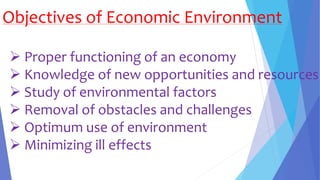 Objectives of Economic Environment
 Proper functioning of an economy
 Knowledge of new opportunities and resources
 Study of environmental factors
 Removal of obstacles and challenges
 Optimum use of environment
 Minimizing ill effects
 
