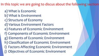 In this topic we are going to discus about the following sections
a) What is Economic
b) What is Environment
c) Structure of Economy
d) Various Environment Factors
e) Features of Economic Environment
f) Components of Economic Environment
g) Elements of Economic Environment
h) Classification of Economic Environment
i) Factors Affecting Economic Environment
j) Objectives of Economic Environment
 