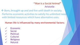 “Man is a Social Animal”
Aristotle
 Born, brought up and and live until death in society.
Performs economic activities to satisfy his unlimited needs
with limited resources which have alternative uses.
Human life is influenced by many environmental factors;
 Economic
 Social
 Political
 Cultural
 Religious
 Natural
 