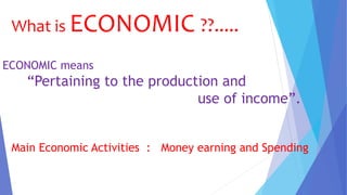 What is ECONOMIC ??.....
ECONOMIC means
“Pertaining to the production and
use of income”.
Main Economic Activities : Money earning and Spending
 