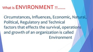 What is ENVIRONMENT ??........
Circumstances, Influences, Economic, Natural,
Political, Regulatory and Technical
factors that effects the survival, operations
and growth of an organization is called
Environment
 