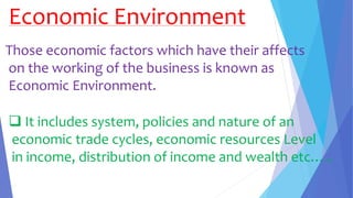 Economic Environment
Those economic factors which have their affects
on the working of the business is known as
Economic Environment.
 It includes system, policies and nature of an
economic trade cycles, economic resources Level
in income, distribution of income and wealth etc…..
 