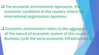  The economic environment represents the
economic conditions in the country where the
international organization operates.
 Economic environment refers to the aggregate
of the nature of economic system of the country
Business cycle the socio-economic infrastructure etc…
 