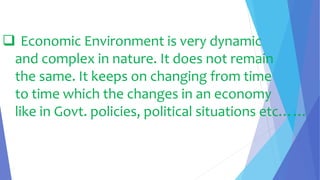  Economic Environment is very dynamic
and complex in nature. It does not remain
the same. It keeps on changing from time
to time which the changes in an economy
like in Govt. policies, political situations etc……
 