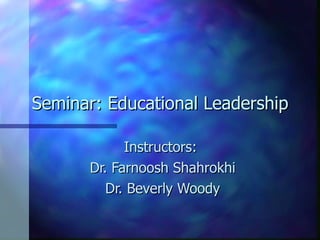 Seminar: Educational Leadership Instructors:  Dr. Farnoosh Shahrokhi Dr. Beverly Woody 