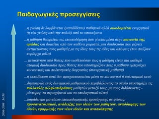 Παηδαγσγηθέο πξνζεγγίζεηο
…ε γλώζε δε ιακβάλεηαη (κεηαδίδεηαη) παζεηηθά αιιά οικοδομείηαι ελεξγεηηθά
(ε λέα γλώζε από ηελ παιηά) από ην ππνθείκελν
…ε κάζεζε ζεσξείηαη σο επνηθνδόκεζε πνπ γίλεηαη κέζα ζηελ κοινωνία ηηρ
ομάδαρ θαη δνκείηαη από ηνλ θαζέλα ρσξηζηά, κηα δηαδηθαζία πνπ θέξλεη
αληηκέησπνπο ηνπο καζεηέο κε ηηο ίδηεο ηνπο ηηο ηδέεο θαη απόςεηο (πνπ παίδνπλ
θπξίαξρν ξόιν)
… κεηαθίλεζε από ζέζεηο πνπ πηνζεηνύζαλ πσο ε κάζεζε είλαη µία θαζαξά
αηνκηθή δηαδηθαζία πξνο ζέζεηο πνπ ππνζηεξίδνπλ πσο ε κάζεζε εκπεξηέρεη
θνηλσληθέο θαη πνιηηηζκηθέο δηεξγαζίεο (ζπλεξγαηηθή µάζεζε)
…ε εθπαίδεπζε πνηέ δελ πξαγκαηνπνηείηαη κέζα ζε θνηλσληθό ή πνιηηηζκηθό θελό
…δεκηνπξγία ελόο δπλακηθνύ καζεζηαθνύ πεξηβάιινληνο ην νπνίν ππνζηεξίδεη ηηο
πολλαπλέρ αλληλεπιδπάζειρ καζεηώλ κεηαμύ ηνπο, κε ηνπο δηδάζθνληεο -
κέληνξεο, ηα πεξηερόκελα θαη ην ππνινγηζηηθό πιηθό
…παξάδεηγκα κνληέινπ επνηθνδνκεηηθήο πξνζέγγηζεο ζε θάζεηο:
πποζαναηολιζμού, ανάδειξηρ ηων ιδεών ηων μαθηηών, αναδόμηζηρ ηων
ιδεών, εθαπμογήρ ηων νέων ιδεών και αναζκόπηζηρ
2006-200834/58
 
