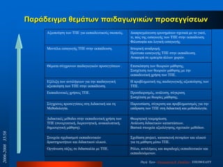 Παξάδεηγκα ζεκάησλ παηδαγσγηθώλ πξνζεγγίζεσλ
Αμηνπνίεζε ησλ ΣΠΔ γηα εθπαηδεπηηθνύο ζθνπνύο. Γηαπξαγκάηεπζε εξσηεκάησλ ζρεηηθά κε ην γηαηί,
ηη, πώο ηεο εηζαγσγήο ησλ ΣΠΔ ζηελ εθπαίδεπζε.
Φηινζνθία θαη ινγηθή εηζαγσγήο
Μνληέια εηζαγσγήο ΣΠΔ ζηελ εθπαίδεπζε. Ιζηνξηθή αλαδξνκή.
Πξόηππα εηζαγσγήο ΣΠΔ ζηελ εθπαίδεπζε.
Αλαθνξά ζε εκπεηξία άιισλ ρσξώλ.
Θέκαηα ζύγρξνλσλ παηδαγσγηθώλ πξνζεγγίζεσλ . Δπηζθόπεζε ησλ ζεσξηώλ κάζεζεο.
΢πζρέηηζε ησλ ζεσξηώλ κάζεζεο κε ηελ
εθπαηδεπηηθή ρξήζε ησλ ΣΠΔ.
Δμέιημε ησλ αληηιήςεσλ γηα ηελ παηδαγσγηθή
αμηνπνίεζε ησλ ΣΠΔ ζηελ εθπαίδεπζε.
Η πξνβιεκαηηθή ηεο παηδαγσγηθήο αμηνπνίεζεο ησλ
ΣΠΔ.
Δθπαηδεπηηθέο ρξήζεηο ΣΠΔ. Πξνζδηνξηζκόο, αλάιπζε, ζύγθξηζε.
΢πζρέηηζε κε ζεσξίεο κάζεζεο.
΢ύγρξνλεο πξνζεγγίζεηο ζηε Γηδαθηηθή θαη ηε
Μεζνδνινγία.
Παξνπζίαζε, ζύγθξηζε θαη πξνβιεκαηηζκόο γηα ηελ
επίδξαζε ησλ ΣΠΔ ζηε δηδαθηηθή θαη κεζνδνινγία.
Γηδαθηηθέο κέζνδνη ζηελ εθπαηδεπηηθή ρξήζε ησλ
ΣΠΔ (ζπλεξγαηηθή, δηεξεπλεηηθή, αλαθαιππηηθή,
δεκηνπξγηθή κάζεζε).
Θεσξεηηθή ηεθκεξίσζε.
Αλάιπζε δηδαθηηθώλ θαηαζηάζεσλ.
Βαζηθά ζηνηρεία αμηνιόγεζεο ζρεηηθώλ κεζόδσλ.
΢ηνηρεία ζρεδηαζκνύ εθπαηδεπηηθώλ
δξαζηεξηνηήησλ θαη δηδαθηηθνύ πιηθνύ.
΢ρεδίαζε project, θαηαζθεπή ζελαξίσλ θαη πιηθνύ
γηα ηε κάζεζε κέζσ ΣΠΔ.
Οξγάλσζε ηάμεο ζε δηδαζθαιία κε ΣΠΔ. Ρόινη, αληηιήςεηο θαη παξαδνρέο εθπαηδεπηηθώλ θαη
εθπαηδεπόκελσλ.
Πεγή: Έξγν «Δπηκόξθσζε Β‟ Δπηπέδνπ» ΤΠΔΠΘ/ΔΑΙΣΤ
2006-200835/58
 