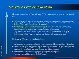 Δηαζέζηκν εθπαηδεπηηθό πιηθό
Η πνηθηινκνξθία ηνπ Δθπαηδεπηηθνύ Τιηθνύ κπνξεί λα θαηεγνξηνπνηεζεί
ζε:
• Κείκελα: άξζξα, ζρέδηα καζεκάησλ, ζελάξηα, δηαθάλεηεο, εξγαζίεο θιπ,
• Βηβιία, Πξαθηηθά ΢πλεδξίσλ, Πεξηνδηθά,
• Γηθηπαθνύο Σόπνπο θαη Δθπαηδεπηηθέο Πύιεο κε πιηθό θαη ινγηζκηθό,
• Δθπαηδεπηηθό Λνγηζκηθό κε ην ζπλνδεπηηθό πιηθό ηνπο
(π.ρ. πάλσ από 80 ειιεληθνύο ηίηινπο από "Οδύζζεηα« θ.ά. έξγα),
• Πνιπκεζηθό πιηθό (παξνπζηάζεηο, κε δηαινγηθό πιηθό, ηαηλίεο).
Δλδεηθηηθά ζέκαηα γηα ην πιηθό είλαη:
• θαηαιιειόηεηα γηα ηηο ελόηεηεο ησλ δηαθόξσλ Πξνγξακκάησλ ΢πνπδώλ,
• πξνζβαζηκόηεηα, δηαρξνληθόηεηα, δηθαηώκαηα θαη άιια ραξαθηεξηζηηθά,
• ππάξρνλ ή λέν πιηθό γηα ηηο αλάγθεο ηεο δηδαζθαιίαο,
• δηαζέζηκν ζε ειεθηξνληθή κνξθή γηα άκεζε πξόζβαζε
(π.ρ. ζε ηζηνζειίδεο ηνπ «Παιιάδηνπ»).
Δπηκνξθσηηθό πιηθό - Δπηκόξθσζε Β‟ 2011
2006-200836/58
 