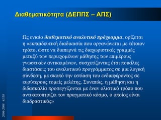 Δηαζεκαηηθόηεηα (ΔΕΠΠ΢ – ΑΠ΢)
Χο εληαίν διαθεμαηικό αναλςηικό ππόγπαμμα, νξίδεηαη
ε «εθπαηδεπηηθή δηαδηθαζία πνπ νξγαλώλεηαη κε ηέηνηνλ
ηξόπν, ώζηε λα δηαπεξλά ηηο δηαρσξηζηηθέο γξακκέο
κεηαμύ ησλ πεξηερνκέλσλ κάζεζεο ησλ επηκέξνπο
γλσζηηθώλ αληηθεηκέλσλ, ζπζρεηίδνληαο έηζη πνηθίιεο
δηαζηάζεηο ηνπ αλαιπηηθνύ πξνγξάκκαηνο ζε κηα ινγηθή
ζύλδεζε, κε ζθνπό ηελ εζηίαζε ηνπ ελδηαθέξνληνο ζε
επξύηεξνπο ηνκείο κειέηεο. ΢πλεπώο, ε κάζεζε θαη ε
δηδαζθαιία πξνζεγγίδνληαη κε έλαλ νιηζηηθό ηξόπν πνπ
αληηθαηνπηξίδεη ηνλ πξαγκαηηθό θόζκν, ν νπνίνο είλαη
δηαδξαζηηθόο»
2006-200841/58
 