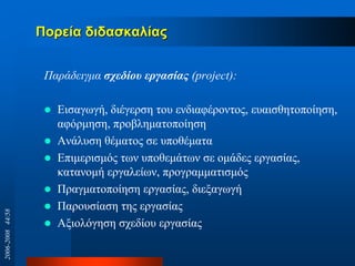 Πνξεία δηδαζθαιίαο
Παξάδεηγκα ζσεδίος επγαζίαρ (project):
 Δηζαγσγή, δηέγεξζε ηνπ ελδηαθέξνληνο, επαηζζεηνπνίεζε,
αθόξκεζε, πξνβιεκαηνπνίεζε
 Αλάιπζε ζέκαηνο ζε ππνζέκαηα
 Δπηκεξηζκόο ησλ ππνζεκάησλ ζε νκάδεο εξγαζίαο,
θαηαλνκή εξγαιείσλ, πξνγξακκαηηζκόο
 Πξαγκαηνπνίεζε εξγαζίαο, δηεμαγσγή
 Παξνπζίαζε ηεο εξγαζίαο
 Αμηνιόγεζε ζρεδίνπ εξγαζίαο
2006-200844/58
 