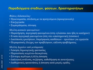 Παξαδείγκαηα ζηαδίσλ, θάζεσλ, δξαζηεξηoηήησλ
Φάζεηο δηδαζθαιίαο:
• Πξνεηνηκαζία, ζύλδεζε κε ηα πξνεγνύκελα (πξννξγαλσηέο)
• Δπεμεξγαζία
• ΢πκπεξάζκαηα, ζύλνςε
Μειέηε θπζηθώλ θαηλνκέλσλ:
• Παξαηήξεζε, πεξηγξαθή θαηλνκέλνπ (ζηε «γιώζζα» πνπ ήδε ην θαηέρνπλ)
• Eληαία πεξηγξαθή θαηλνκέλνπ (ζηε λέα «επηζηεκνληθή γιώζζα»)
• Γηαηύπσζε εξσηήζεσλ, δηακόξθσζε ππνζέζεσλ – πξνηύπσλ γηα εξκελεία
• Πεηξακαηηθόο έιεγρνο ησλ πξνβιέςεσλ, επίιπζε πξνβιήκαηνο
Μειέηε Αξραίσλ από κεηάθξαζε:
• Άζθεζε δεκηνπξγηθήο θαληαζίαο
• Παξνπζίαζε θεηκέλνπ-δηεπθξίληζε
• ΢ύληνκε πεξίιεςε ή άιιε άζθεζε
• Γηαινγηθή αλάιπζε, ζπδήηεζε, θαζνδήγεζε ζε απηελέξγεηεο
• Γηαζεκαηηθέο πξνεθηάζεηο ή άζθεζε θαηά κηθξέο νκάδεο
2006-200845/58
 