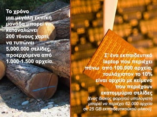 7
Σν ρξόλν
κηα κεγάιε εθπ/θή
κνλάδα κπνξεί λα
θαηαλαιώλεη
200 ηόλνπο ραξηί,
λα ηππώλεη
5.000.000 ζειίδεο,
πξνεξρόκελα από
1.000-1.500 αξρεία.
΢’ έλα εθπαηδεπηηθό
laptop πνπ πεξηέρεη
πάλσ από 100.000 αξρεία,
ηνπιάρηζηνλ ην 10%
είλαη αξρεία κε θείκελν
πνπ πεξηέρνπλ
εθαηνκκύξηα ζειίδεο
[έναρ δίζκορ θοπηηού ςπολογιζηή
μποπεί να πεπιέσει 62.000 απσεία
ζε 25 GB εκπαιδεςηικούκού ςλικού].
 