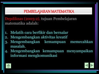 PEMBELAJARANMATEMATIKA
Depdiknas (2003:2), tujuan Pembelajaran
matematika adalah:
1. Melatih cara berfikir dan bernalar
2. Mengembangkan aktivitas kreatif
3. Mengembangkan kemampuan memecahkan
masalah.
4. Mengembangkan kemampuan menyampaikan
informasi mengkomunikasi
 